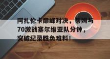 阿扎伦卡巅峰对决，蒂姆与70激战塞尔维亚队分钟，突破纪录胜负难料！的简单介绍